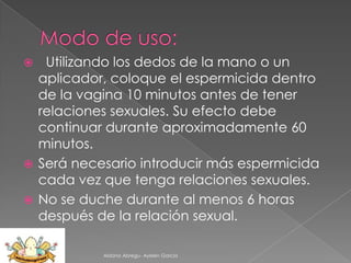 Utilizando los dedos de la mano o un
aplicador, coloque el espermicida dentro
de la vagina 10 minutos antes de tener
relaciones sexuales. Su efecto debe
continuar durante aproximadamente 60
minutos.
 Será necesario introducir más espermicida
cada vez que tenga relaciones sexuales.
 No se duche durante al menos 6 horas
después de la relación sexual.


Aldana Abregu- Ayelen Garcia

 