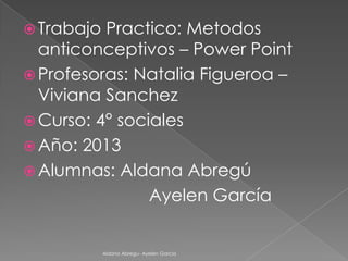  Trabajo

Practico: Metodos
anticonceptivos – Power Point
 Profesoras: Natalia Figueroa –
Viviana Sanchez
 Curso: 4° sociales
 Año: 2013
 Alumnas: Aldana Abregú
Ayelen García

Aldana Abregu- Ayelen Garcia

 