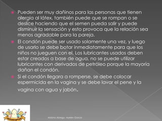 Pueden ser muy dañinos para las personas que tienen
alergia al látex, también puede que se rompan o se
deslice haciendo que el semen pueda salir y puede
disminuir la sensación y esto provoca que la relación sea
menos agradable para la pareja.
 El condón puede ser usado solamente una vez, y luego
de usarlo se debe botar inmediatamente para que los
niños no jueguen con el. Los lubricantes usados deben
estar creados a base de agua, no se puede utilizar
lubricantes con derivados de petróleo porque la mayoría
dañan el condón.
 Si el condón llegara a romperse, se debe colocar
espermicida en la vagina y se debe lavar el pene y la


vagina con agua y jabón.

Aldana Abregu- Ayelen Garcia

 