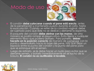 El condón debe colocarse cuando el pene está erecto, antes
de la penetración y mantenerlo puesto durante el coito, hasta
la eyaculación. Cuando se retire de la cavidad vaginal, debe
ser sujetado para que éste no se deslice y derrame la esperma.
 El paquete del condón debe abrirse con las manos, de otra
manera se podría romper el preservativo. Evita tijeras y cualquier
elemento filoso que pudiera dañarlo. Para ponerlo, debes
hacerlo en la posición correcta de manera de comenzar con la
punta y desenrollarlo hacia la base del pene, hay que dejar un
espacio entre la punta del condón y la punta del pene para
que se estanque ahí el semen.
 Luego de retirarlo, se le debe hacer un nudo para evitar que se
derrame semen, y botarlo inmediatamente en el tacho de la
basura. El condón no es reutilizable ni lavable.


Aldana Abregu- Ayelen Garcia

 
