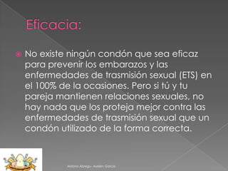 

No existe ningún condón que sea eficaz
para prevenir los embarazos y las
enfermedades de trasmisión sexual (ETS) en
el 100% de la ocasiones. Pero si tú y tu
pareja mantienen relaciones sexuales, no
hay nada que los proteja mejor contra las
enfermedades de trasmisión sexual que un
condón utilizado de la forma correcta.

Aldana Abregu- Ayelen Garcia

 