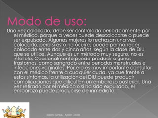 Modo de uso:
Una vez colocado, debe ser controlado periódicamente por
el médico, porque a veces puede descolocarse o puede
ser expulsado. Algunas mujeres lo rechazan una vez
colocado, pero si esto no ocurre, puede permanecer
colocado entre dos y cinco años, según la clase de DIU
que se utilice. Aunque es un método muy seguro, no es
infalible. Ocasionalmente puede producir algunos
trastornos, como sangrado entre periodos menstruales e
infecciones vaginales. Por ello es muy importante consultar
con el médico frente a cualquier duda, ya que frente a
estos síntomas, la utilización del DIU puede producir
complicaciones que dificulten un embarazo posterior. Una
vez retirado por el médico o si ha sido expulsado, el
embarazo puede producirse de inmediato.

Aldana Abregu- Ayelen Garcia

 