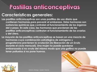 Características generales:
Las pastillas anticonceptivas son unas pastillas de uso diario que
contienen hormonas para prevenir el embarazo. Estas hormonas son
sustancias químicas que controlan el funcionamiento de los órganos
del cuerpo. En este caso, las hormonas que provienen de las
pastillas anticonceptivas controlan el funcionamiento de los ovarios
y del útero.
La mayoría de las pastillas anticonceptivas se basan en una mezcla de
hormonas cuya combinación estratégica de estrógeno y
progesterona previenen la ovulación (la liberación de un óvulo
durante el ciclo mensual). Una mujer no puede quedarse
embarazada si no ovula del mismo modo que una gallina no puede
tener polluelos si no pone huevos.

Aldana Abregu- Ayelen Garcia

 
