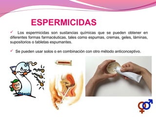  Los espermicidas son sustancias químicas que se pueden obtener en
diferentes formas farmacéuticas, tales como espumas, cremas, geles, láminas,
supositorios o tabletas espumantes.
 Se pueden usar solos o en combinación con otro método anticonceptivo.
ESPERMICIDAS
 