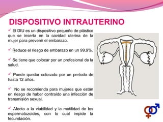 DISPOSITIVO INTRAUTERINO
 El DIU es un dispositivo pequeño de plástico
que se inserta en la cavidad uterina de la
mujer para prevenir el embarazo.
 Reduce el riesgo de embarazo en un 99.9%.
 Se tiene que colocar por un profesional de la
salud.
 Puede quedar colocado por un período de
hasta 12 años.
 No se recomienda para mujeres que están
en riesgo de haber contraído una infección de
transmisión sexual.
 Afecta a la viabilidad y la motilidad de los
espermatozoides, con lo cual impide la
fecundación.
 