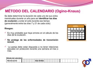 MÉTODO DEL CALENDARIO (Ogino-Knaus)
Se debe determinar la duración de cada uno de sus ciclos
menstruales durante un año para así identificar los días
de ovulación y evitar el coito durante ese tiempo
(generalmente entre los días 7 y 21 de cada ciclo)
Riesgos:
 Es muy probable que haya errores en el cálculo de los
días de la ovulación.
 No protege de las enfermedades de transmisión
sexual.
 La pareja debe estar dispuesta a no tener relaciones
sexuales sin protección durante una semana al mes o
más.
 