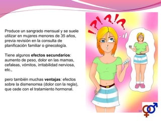 Produce un sangrado mensual y se suele
utilizar en mujeres menores de 35 años,
previa revisión en la consulta de
planificación familiar o ginecología.
Tiene algunos efectos secundarios:
aumento de peso, dolor en las mamas,
cefaleas, vómitos, irritabilidad nerviosa,
etc.,
pero también muchas ventajas: efectos
sobre la dismenorrea (dolor con la regla),
que cede con el tratamiento hormonal.
 