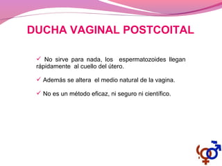 DUCHA VAGINAL POSTCOITAL
 No sirve para nada, los espermatozoides llegan
rápidamente al cuello del útero.
 Además se altera el medio natural de la vagina.
 No es un método eficaz, ni seguro ni científico.
 
