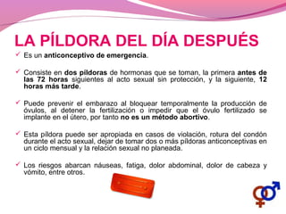 LA PÍLDORA DEL DÍA DESPUÉS
 Es un anticonceptivo de emergencia.
 Consiste en dos píldoras de hormonas que se toman, la primera antes de
las 72 horas siguientes al acto sexual sin protección, y la siguiente, 12
horas más tarde.
 Puede prevenir el embarazo al bloquear temporalmente la producción de
óvulos, al detener la fertilización o impedir que el óvulo fertilizado se
implante en el útero, por tanto no es un método abortivo.
 Esta píldora puede ser apropiada en casos de violación, rotura del condón
durante el acto sexual, dejar de tomar dos o más píldoras anticonceptivas en
un ciclo mensual y la relación sexual no planeada.
 Los riesgos abarcan náuseas, fatiga, dolor abdominal, dolor de cabeza y
vómito, entre otros.
 