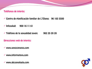 Teléfonos de interés:
 Centro de planificación familiar de L’Eliana: 96 165 5500
 Infosalud: 900 16 11 61
 Teléfono de la sexualidad joven: 902 25 20 20
Direcciones web de interés:
 www.sexoconseso.com
 www.informateya.com
 www.abcsexologia.com
 