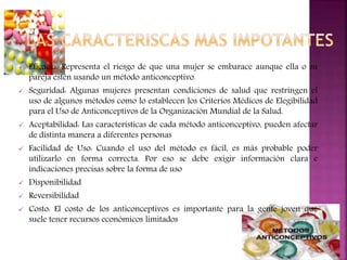  Eficacia: Representa el riesgo de que una mujer se embarace aunque ella o su
pareja estén usando un método anticonceptivo.
 Seguridad: Algunas mujeres presentan condiciones de salud que restringen el
uso de algunos métodos como lo establecen los Criterios Médicos de Elegibilidad
para el Uso de Anticonceptivos de la Organización Mundial de la Salud.
 Aceptabilidad: Las características de cada método anticonceptivo, pueden afectar
de distinta manera a diferentes personas
 Facilidad de Uso: Cuando el uso del método es fácil, es más probable poder
utilizarlo en forma correcta. Por eso se debe exigir información clara e
indicaciones precisas sobre la forma de uso
 Disponibilidad
 Reversibilidad
 Costo: El costo de los anticonceptivos es importante para la gente joven que
suele tener recursos económicos limitados
 