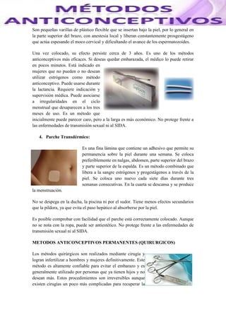Son pequeñas varillas de plástico flexible que se insertan bajo la piel, por lo general en
la parte superior del brazo, con anestesia local y liberan constantemente prosgestágeno
que actúa espesando el moco cervical y dificultando el avance de los espermatozoides.
Una vez colocado, su efecto persiste cerca de 3 años. Es uno de los métodos
anticonceptivos más eficaces. Si deseas quedar embarazada, el médico lo puede retirar
en pocos minutos. Está indicado en
mujeres que no pueden o no desean
utilizar estrógenos como método
anticonceptivo. Puede usarse durante
la lactancia. Requiere indicación y
supervisión médica. Puede asociarse
a irregularidades en el ciclo
menstrual que desaparecen a los tres
meses de uso. Es un método que
inicialmente puede parecer caro, pero a la larga es más económico. No protege frente a
las enfermedades de transmisión sexual ni al SIDA.
4. Parche Transdérmico:
Es una fina lámina que contiene un adhesivo que permite su
permanencia sobre la piel durante una semana. Se coloca
preferiblemente en nalgas, abdomen, parte superior del brazo
y parte superior de la espalda. Es un método combinado que
libera a la sangre estrógenos y progestágenos a través de la
piel. Se coloca uno nuevo cada siete días durante tres
semanas consecutivas. En la cuarta se descansa y se produce
la menstruación.
No se despega en la ducha, la piscina ni por el sudor. Tiene menos efectos secundarios
que la píldora, ya que evita el paso hepático al absorberse por la piel.
Es posible comprobar con facilidad que el parche está correctamente colocado. Aunque
no se nota con la ropa, puede ser antiestético. No protege frente a las enfermedades de
transmisión sexual ni al SIDA.
METODOS ANTICONCEPTIVOS PERMANENTES (QUIRURGICOS)
Los métodos quirúrgicos son realizados mediante cirugía y
logran infertilizar a hombres y mujeres definitivamente. Este
método es altamente confiable para evitar el embarazo y es
generalmente utilizado por personas que ya tienen hijos y no
desean más. Estos procedimientos son irreversibles aunque
existen cirugías un poco más complicadas para recuperar la
 
