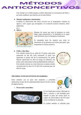 Este método no es fiable porque es difícil determinar la consistencia del flujo y
por tanto establecer una relación con los días fértiles.
4. Método combinado o sintotérmico
Combina la observación del moco cervical con la temperatura corporal en
reposo y otros signos que acompañan a la ovulación (tensión mamaria, dolor
abdominal,
etc.).
5. MELA
Durante los meses que dura la lactancia no suele
haber regla (amenorrea) y la fertilidad en la mujer
suele disminuir, pero no desaparece totalmente.
Es apropiado para las mujeres que están en
amenorrea en los primeros seis meses post parto, que
amamantan en forma exclusiva.
6. Collar o días fijos:
Este método consta de un collar de 32 perlas cada perla
representa un día del ciclo menstrual, la perla roja
representa el primer día de la menstruación, las perlas
blancas representan los días de riesgo de embarazo, las
perlas cafés representan la baja probabilidad de embarazo.
Este método consiste en evitar relaciones sexuales coitales
sin protección los días 8 al 19 del ciclo menstrual que son
días de riesgo.
MÉTODOS ANTICONCEPTIVOS DE BARRERA
Estos métodos son un poco más modernos y pretenden
obstaculizar el paso de los espermatozoides hacia el óvulo a través
de alguna barrera.
1. Preservativo masculino:
Es una funda para el pene, fabricada en
látex o silicona y está diseñada para
impedir el paso del semen hacia la
vagina. Su efectividad es del 93% para
evitar el embarazo no deseado.
El condón también es utilizado para
 