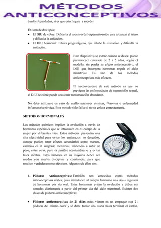 óvulos fecundados, si es que esto llegara a suceder
Existen de dos tipos:
 El DIU de cobre: Dificulta el ascenso del espermatozoide para alcanzar el útero
y dificulta la anidación.
 El DIU hormonal: Libera progestágeno, que inhibe la ovulación y dificulta la
anidación.
Este dispositivo se extrae cuando se desee, puede
permanecer colocado de 2 a 5 años, según el
modelo, sin perder su efecto anticonceptivo, el
DIU que incorpora hormonas regula el ciclo
menstrual. Es uno de los métodos
anticonceptivos más eficaces.
El inconveniente de este método es que no
previene las enfermedades de transmisión sexual,
el DIU de cobre puede ocasionar menstruación abundante.
No debe utilizarse en caso de malformaciones uterinas, fibromas o enfermedad
inflamatoria pélvica. Este método solo falla si no se coloca correctamente.
METODOS HORMONALES
Los métodos químicos impiden la ovulación a través de
hormonas especiales que se introducen en el cuerpo de la
mujer por diferentes vías. Estos métodos presentan una
alta efectividad para evitar los embarazos no deseados,
aunque pueden tener efectos secundarios como mareos,
cambios en el sangrado menstrual, tendencia a subir de
peso, entre otras, pero es posible acostumbrarse y evitar
tales efectos. Estos métodos en su mayoría deben ser
usados con mucha disciplina y constancia, para que
resulten verdaderamente efectivos. Algunos de ellos son:
1. Píldoras Anticonceptivas: También son conocidas como métodos
anticonceptivos orales, pues introducen al cuerpo femenino una dosis regulada
de hormonas por vía oral. Estas hormonas evitan la ovulación y deben ser
tomadas diariamente a partir del primer día del ciclo menstrual. Existen dos
clases de píldoras anticonceptivas:
 Píldoras Anticonceptivas de 21 días: estas vienen en un empaque con 21
píldoras del mismo color y se debe tomar una diaria hasta terminar el cartón.
 