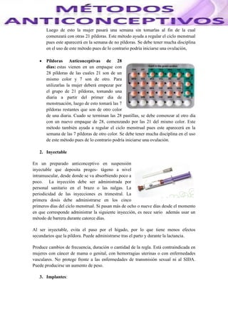 Luego de esto la mujer pasará una semana sin tomarlas al fin de la cual
comenzará con otras 21 píldoras. Este método ayuda a regular el ciclo menstrual
pues este aparecerá en la semana de no píldoras. Se debe tener mucha disciplina
en el uso de este método pues de lo contrario podría iniciarse una ovulación,
 Píldoras Anticonceptivas de 28
días: estas vienen en un empaque con
28 píldoras de las cuales 21 son de un
mismo color y 7 son de otro. Para
utilizarlas la mujer deberá empezar por
el grupo de 21 píldoras, tomando una
diaria a partir del primer día de
menstruación, luego de esto tomará las 7
píldoras restantes que son de otro color
de una diaria. Cuado se terminan las 28 pastillas, se debe comenzar al otro día
con un nuevo empaque de 28, comenzando por las 21 del mismo color. Este
método también ayuda a regular el ciclo menstrual pues este aparecerá en la
semana de las 7 píldoras de otro color. Se debe tener mucha disciplina en el uso
de este método pues de lo contrario podría iniciarse una ovulación.
2. Inyectable
En un preparado anticonceptivo en suspensión
inyectable que deposita proges- tágeno a nivel
intramuscular, desde donde se va absorbiendo poco a
poco. La inyección debe ser administrada por
personal sanitario en el brazo o las nalgas. La
periodicidad de las inyecciones es trimestral. La
primera dosis debe administrarse en los cinco
primeros días del ciclo menstrual. Si pasan más de ocho o nueve días desde el momento
en que corresponde administrar la siguiente inyección, es nece sario además usar un
método de barrera durante catorce días.
Al ser inyectable, evita el paso por el hígado, por lo que tiene menos efectos
secundarios que la píldora. Puede administrarse tras el parto y durante la lactancia.
Produce cambios de frecuencia, duración o cantidad de la regla. Está contraindicada en
mujeres con cáncer de mama o genital, con hemorragias uterinas o con enfermedades
vasculares. No protege frente a las enfermedades de transmisión sexual ni al SIDA.
Puede producirse un aumento de peso.
3. Implantes:
 