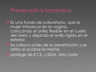  Es una funda de poliuretano, que la
  mujer introduce en la vagina,
  colocando el anillo flexible en el cuello
  del útero y dejando el anillo rígido en el
  exterior.
 Se coloca antes de la penetración y se
  retira al acabar la misma.
 protege de E.T.S. y SIDA. Alto costo
 