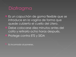    Es un capuchón de goma flexible que se
    introduce en la vagina de forma que
    quede cubierto el cuello del útero.
   Debe colocarse diez minutos antes del
    coito y retirarlo ocho horas después.
   Protege contra ETS y SIDA

   Es incomodo al ponerse.
 