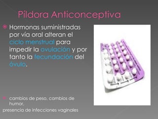    Hormonas suministradas
    por vía oral alteran el
    ciclo menstrual para
    impedir la ovulación y por
    tanto la fecundación del
    óvulo.




  cambios de peso, cambios de
   humor,
presencia de infecciones vaginales
 