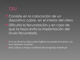 Consiste en la colocación de un
  dispositivo cobre, en el interior del útero
 Dificulta la fecundación y en caso de
  que la haya evita la implantación del
  óvulo fecundado.

 Si no se tiene la adecuada higiene se puede encarnar y es
  muy doloroso al quitar
 Mas cólicos y mayor cantidad de sangrado menstrual
 