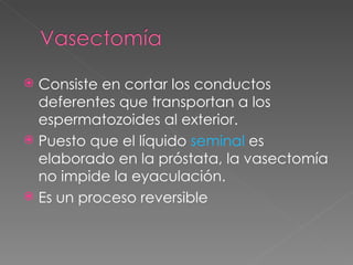  Consiste en cortar los conductos
  deferentes que transportan a los
  espermatozoides al exterior.
 Puesto que el líquido seminal es
  elaborado en la próstata, la vasectomía
  no impide la eyaculación.
 Es un proceso reversible
 