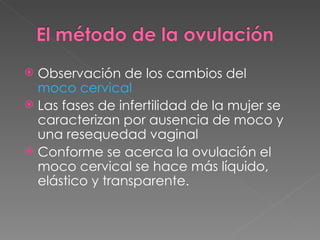  Observación de los cambios del
  moco cervical
 Las fases de infertilidad de la mujer se
  caracterizan por ausencia de moco y
  una resequedad vaginal
 Conforme se acerca la ovulación el
  moco cervical se hace más líquido,
  elástico y transparente.
 