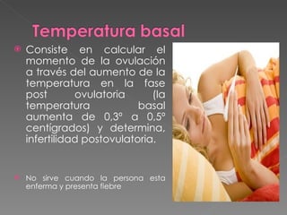    Consiste en calcular el
    momento de la ovulación
    a través del aumento de la
    temperatura en la fase
    post       ovulatoria      (la
    temperatura             basal
    aumenta de 0,3º a 0,5º
    centígrados) y determina,
    infertilidad postovulatoria.


   No sirve cuando la persona esta
    enferma y presenta fiebre
 