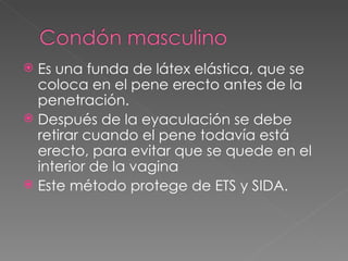  Es una funda de látex elástica, que se
  coloca en el pene erecto antes de la
  penetración.
 Después de la eyaculación se debe
  retirar cuando el pene todavía está
  erecto, para evitar que se quede en el
  interior de la vagina
 Este método protege de ETS y SIDA.
 