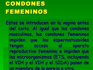 Estos se introducen en la vagina antes del coito. Al igual que los condones masculinos, los condones femeninos impiden que los espermatozoides tengan acceso al aparato reproductivo femenino e impiden que los microorganismos (ETS, incluyendo el VIH y el VIH y el SIDA) pasen de un miembro de la pareja a otro.   CONDONES FEMENINOS 
