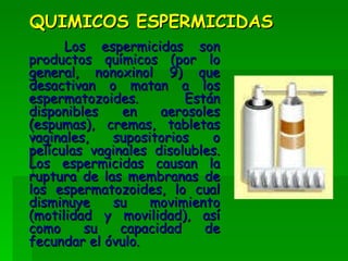 QUIMICOS ESPERMICIDAS Los espermicidas son productos químicos (por lo general, nonoxinol 9) que desactivan o matan a los espermatozoides. Están disponibles en aerosoles (espumas), cremas, tabletas vaginales, supositorios o películas vaginales disolubles. Los espermicidas causan la ruptura de las membranas de los espermatozoides, lo cual disminuye su movimiento (motilidad y movilidad), así como su capacidad de fecundar el óvulo.   