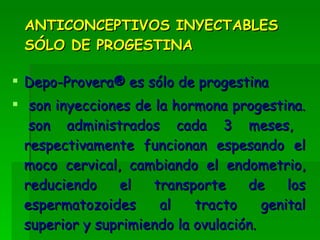 ANTICONCEPTIVOS INYECTABLES SÓLO DE PROGESTINA Depo-Provera® es sólo de progestina  son inyecciones de la hormona progestina.  son administrados cada 3 meses, respectivamente funcionan espesando el moco cervical, cambiando el endometrio, reduciendo el transporte de los espermatozoides al tracto genital superior y suprimiendo la ovulación.  