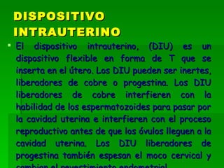 El dispositivo intrauterino, (DIU) es un dispositivo flexible en forma de T que se inserta en el útero. Los DIU pueden ser inertes, liberadores de cobre o progestina. Los DIU liberadores de cobre interfieren con la habilidad de los espermatozoides para pasar por la cavidad uterina e interfieren con el proceso reproductivo antes de que los óvulos lleguen a la cavidad uterina. Los DIU liberadores de progestina también espesan el moco cervical y cambian el revestimiento endometrial.   DISPOSITIVO INTRAUTERINO 