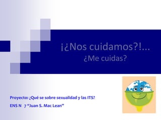 ¡¿Nos cuidamos?!...
                                       ¿Me cuidas?



Proyecto: ¿Qué se sobre sexualidad y las ITS?
ENS N 7 “Juan S. Mac Lean”
 