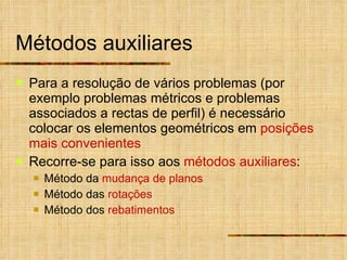 Métodos auxiliares Para a resolução de vários problemas (por exemplo problemas métricos e problemas associados a rectas de perfil) é necessário colocar os elementos geométricos em  posições mais convenientes Recorre-se para isso aos  métodos auxiliares : Método da  mudança de planos Método das  rotações Método dos  rebatimentos 