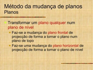 Método da mudança de planos Planos Transformar   um  plano qualquer  num  plano de nível Faz-se a mudança do  plano frontal  de projecção de forma a tornar o plano num plano de topo Faz-se uma mudança do  plano horizontal  de projecção de forma a tornar o plano de nível 
