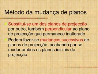 Método da mudança de planos Substitui-se   um dos planos de projecção  por outro, também  perpendicular  ao plano de projecção que permanece inalterado Podem fazer-se  mudanças sucessivas  de planos de projecção, acabando por se mudar ambos os planos iniciais de projecção 