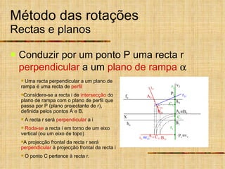 Método das rotações Rectas e planos Conduzir por um ponto P uma recta r  perpendicular  a um  plano de rampa    Uma recta perpendicular a um plano de rampa é uma recta de  perfil Considere-se a recta   i de  intersecção  do plano de rampa com o plano de perfil que passa por P (plano projectante de r), definida pelos pontos A e B. A recta r será  perpendicular  a i Roda-se  a recta i em torno de um eixo vertical (ou um eixo de topo) A projecção frontal da recta r será  perpendicular  à projecção frontal da recta i O ponto C pertence à recta r. C 21 i 11 i 21 r 21  r 21 X h  f  P 1 P 2 A 1 A 2 B 11 A 11 A 21 B 21 C 2 C 1 B 1  B 2  v 1 v 2 C 11 r 1 r 2 