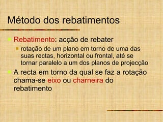 Método dos rebatimentos Rebatimento : acção de rebater rotação de um plano em torno de uma das suas rectas, horizontal ou frontal, até se tornar paralelo a um dos planos de projecção A recta em torno da qual se faz a rotação chama-se  eixo  ou  charneira  do rebatimento 