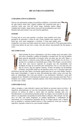 DICAS PARA O SAXOFONE



CUIDADOS COM O SAXOFONE

Para ter um instrumento sempre em perfeitas condições, é necessário antes
de tudo tratá-lo muito bem. Alguns cuidados são essenciais para que o
saxofone tenha uma vida útil muito longa, bastando apenas alguns
cuidados bem simples. Segue abaixo uma série de procedimentos que serão
bastante úteis para manter o sax com uma boa aparência.

ESTOJO

O estojo não só serve para guardar o saxofone como também serve para
protegê-lo de pancadas e coisas do tipo. Existe também uma espécie de
bolsa que serve para transportar o saxofone. É bem mais prática para
transportar o sax, pois você pode colocar nas costas e levá-lo por aí. Para quem pega ônibus
é bem mais prático do que com o estojo, mas não oferece uma proteção tão boa quanto o
outro.

SECANDO O SAX

            Após terminar de tocar o instrumento, você deve sempre secar suas partes. Para
            isso retire a boquilha, a palheta da boquilha e enxugue bem. No caso da palheta
            basta passá-la apertando-a levemente sobre um pano que não solte fiapos, o
            ideal mesmo é colocá-la numa folha de papel vegetal dentro de um livro. A
            pressão faz a umidade ser transferida para a folha. Para limpar o sax por dentro
            você deve usar escovas especiais de secagem que são encontradas com
            facilidade em lojas de acessórios para instrumentos, mas se você não tem esse
            tipo de escova, faça da seguinte maneira. Arrume um pedaço de fio-barbante
            resistente, um pesinho (pode ser um parafuso, porca, etc.) e um pano macio (de
preferência que não solte fiapos, recomendo aquele pano que se usa como fralda). Prenda o
peso numa extremidade e o pano na outra. Recomendo que cubra o peso com uma fita,
pode ser esparadrapo. Isso evita que arranhe o seu instrumento. Introduza o peso pela
campana do sax. Manobre o instrumento de maneira que o peso saia pelo outro lado. Puxe o
barbante com o pano e repita a operação quantas vezes forem necessárias. O mesmo deve
ser feito com o Todel.

LIMPANDO O SAX

Após a secagem, o mais indicado é passar uma flanela ou um pano macio em toda a
superfície, principalmente no caso dos instrumentos prateados, que são muito mais
sensíveis às marcas de dedos e outros tipos de manchas causadas pelo uso.
Periodicamente, os instrumentos prateados podem ser limpos com um polidor de prata
(Silvo) e os niquelados com polidor de metais (Kaol ou Brasso). Mas atenção: isto não
deve ser feito com muita freqüência ou acabará danificando o acabamento do
instrumento. Já os instrumentos laqueados devem ser limpos apenas com a flanela,
pois os polidores e similares podem remover a fina camada de verniz que recobre a
superfície, expondo o metal ao ar e provocando oxidação.




                            Governo do Estado do Ceará – Secretaria da Cultura
                Sistema Estadual de Bandas de Música – Apostila editada em Setembro/2008
 