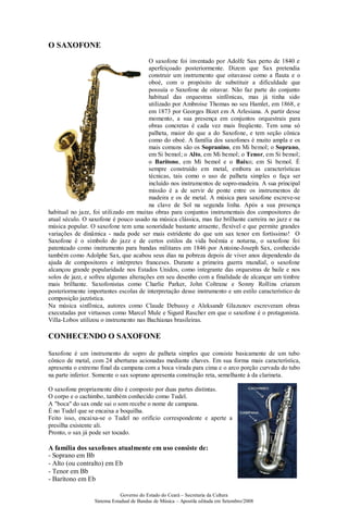 O SAXOFONE
                                        O saxofone foi inventado por Adolfe Sax perto de 1840 e
                                        aperfeiçoado posteriormente. Dizem que Sax pretendia
                                        construir um instrumento que oitavasse como a flauta e o
                                        oboé, com o propósito de substituir a dificuldade que
                                        possuía o Saxofone de oitavar. Não faz parte do conjunto
                                        habitual das orquestras sinfônicas, mas já tinha sido
                                        utilizado por Ambroise Thomas no seu Hamlet, em 1868, e
                                        em 1873 por Georges Bizet em A Arlesiana. A partir desse
                                        momento, a sua presença em conjuntos orquestrais para
                                        obras concretas é cada vez mais freqüente. Tem uma só
                                        palheta, maior do que a do Saxofone, e tem seção cônica
                                        como do oboé. A família dos saxofones é muito ampla e os
                                        mais comuns são os Sopranino, em Mi bemol; o Soprano,
                                        em Si bemol; o Alto, em Mi bemol; o Tenor, em Si bemol;
                                        o Barítono, em Mi bemol e o Baixo; em Si bemol. É
                                        sempre construído em metal, embora as características
                                        técnicas, tais como o uso de palheta simples o faça ser
                                        incluído nos instrumentos de sopro-madeira. A sua principal
                                        missão é a de servir de ponte entre os instrumentos de
                                        madeira e os de metal. A música para saxofone escreve-se
                                        na clave de Sol na segunda linha. Após a sua presença
habitual no jazz, foi utilizado em muitas obras para conjuntos instrumentais dos compositores do
atual século. O saxofone é pouco usado na música clássica, mas faz brilhante carreira no jazz e na
música popular. O saxofone tem uma sonoridade bastante atraente, flexível e que permite grandes
variações de dinâmica - nada pode ser mais estridente do que um sax tenor em fortíssimo! O
Saxofone é o símbolo do jazz e de certos estilos da vida boêmia e noturna, o saxofone foi
patenteado como instrumento para bandas militares em 1846 por Antoine-Joseph Sax, conhecido
também como Adolphe Sax, que acabou seus dias na pobreza depois de viver anos dependendo da
ajuda de compositores e intérpretes franceses. Durante a primeira guerra mundial, o saxofone
alcançou grande popularidade nos Estados Unidos, como integrante das orquestras de baile e nos
solos de jazz, e sofreu algumas alterações em seu desenho com a finalidade de alcançar um timbre
mais brilhante. Saxofonistas como Charlie Parker, John Coltrane e Sonny Rollins criaram
posteriormente importantes escolas de interpretação desse instrumento e um estilo característico de
composição jazzística.
Na música sinfônica, autores como Claude Debussy e Aleksandr Glazunov escreveram obras
executadas por virtuoses como Marcel Mule e Sigurd Rascher em que o saxofone é o protagonista.
Villa-Lobos utilizou o instrumento nas Bachianas brasileiras.

CONHECENDO O SAXOFONE

Saxofone é um instrumento de sopro de palheta simples que consiste basicamente de um tubo
cônico de metal, com 24 aberturas acionadas mediante chaves. Em sua forma mais característica,
apresenta o extremo final da campana com a boca virada para cima e o arco porção curvada do tubo
na parte inferior. Somente o sax soprano apresenta construção reta, semelhante à da clarineta.

O saxofone propriamente dito é composto por duas partes distintas.
O corpo e o cachimbo, também conhecido como Tudel.
A "boca" do sax onde sai o som recebe o nome de campana.
É no Tudel que se encaixa a boquilha.
Feito isso, encaixa-se o Tudel no orifício correspondente e aperte a
presilha existente ali.
Pronto, o sax já pode ser tocado.

A família dos saxofones atualmente em uso consiste de:
- Soprano em Bb
- Alto (ou contralto) em Eb
- Tenor em Bb
- Barítono em Eb

                              Governo do Estado do Ceará – Secretaria da Cultura
                  Sistema Estadual de Bandas de Música – Apostila editada em Setembro/2008
 