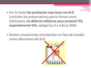 Por lo tanto  los productos cuya base sea N-9  (incluidos los preservativos que lo tienen como lubricante),  no debería utilizarse para prevenir ITS, especialmente VIH , categorías 3 y 4 de la OMS. Existen actualmente microbicidas en fase de estudio como alternativa del N-9. Actualización en anticoncepción e implantes anticonceptivos. Marzo 2011 