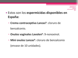 Estos son los  espermicidas disponibles en España: Crema contraceptiva Lanzas R : cloruro de benzalconio. Ovulos vaginales Lavolen R : 9-nonoxinol. Mini ovulos Lanzas R : cloruro de benzalconio (envase de 10 unidades).  Actualización en anticoncepción e implantes anticonceptivos. Marzo 2011 