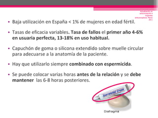 Baja utilización en España < 1% de mujeres en edad fértil.  Tasas de eficacia variables . Tasa de fallos  el  primer año 4-6% en usuaria perfecta, 13-18% en uso habitual. Capuchón de goma o silicona extendido sobre muelle circular para adecuarse a la anatomía de la paciente. Hay que utilizarlo siempre  combinado con espermicida . Se puede colocar varias horas  antes de la relación  y se  debe mantener   las 6-8 horas posteriores.  Actualización en anticoncepción e implantes anticonceptivos. Marzo 2011 