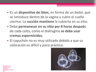 Es un  dispositivo de látex , en forma de un dedal, que se introduce dentro de la vagina y cubre el cuello uterino. La  succión mantiene  la cubierta en su sitio. Debe  permanecer en su sitio por 8 horas después  de cada coito, como el diafragma  se debe usar cremas espermicidas.  El capuchón no es muy utilizado debido a que su colocación es difícil y poco práctica. Actualización en anticoncepción e implantes anticonceptivos. Marzo 2011 