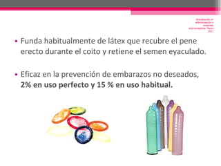 Funda habitualmente de látex que recubre el pene erecto durante el coito y retiene el semen eyaculado. Eficaz en la prevención de embarazos no deseados,  2% en uso perfecto y 15 % en uso habitual. Actualización en anticoncepción e implantes anticonceptivos. Marzo 2011 