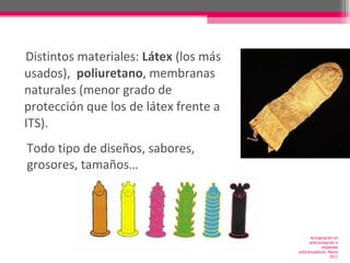 Distintos materiales:  Látex  (los más usados),  poliuretano , membranas naturales (menor grado de protección que los de látex frente a ITS). Todo tipo de diseños, sabores, grosores, tamaños… Actualización en anticoncepción e implantes anticonceptivos. Marzo 2011 