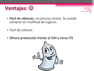 Ventajas:   Fácil de obtener,  no precisa receta. Se puede comprar en multitud de lugares. Fácil de colocar. Ofrece protección frente al VIH y otras ITS Actualización en anticoncepción e implantes anticonceptivos. Marzo 2011 