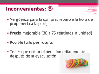 Inconvenientes:   Vergüenza para la compra, reparo a la hora de proponerlo a la pareja. Precio  mejorable (30 a 75 céntimos la unidad)  Posible fallo por rotura. Tener que retirar el pene inmediatamente después de la eyaculación. Actualización en anticoncepción e implantes anticonceptivos. Marzo 2011 