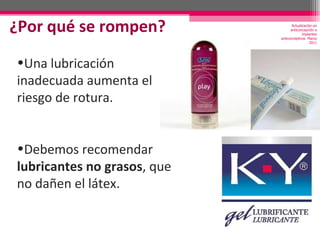 ¿Por qué se rompen? Una lubricación inadecuada aumenta el riesgo de rotura. Debemos recomendar  lubricantes no grasos , que no dañen el látex. Actualización en anticoncepción e implantes anticonceptivos. Marzo 2011 
