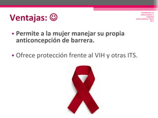 Ventajas:     Permite a la mujer manejar su propia anticoncepción de barrera. Ofrece protección frente al VIH y otras ITS. Actualización en anticoncepción e implantes anticonceptivos. Marzo 2011 