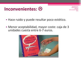 Inconvenientes:   Hace ruido y puede resultar poco estético.  Menor aceptabilidad, mayor coste: caja de 3 unidades cuesta entre 6-7 euros. Actualización en anticoncepción e implantes anticonceptivos. Marzo 2011 